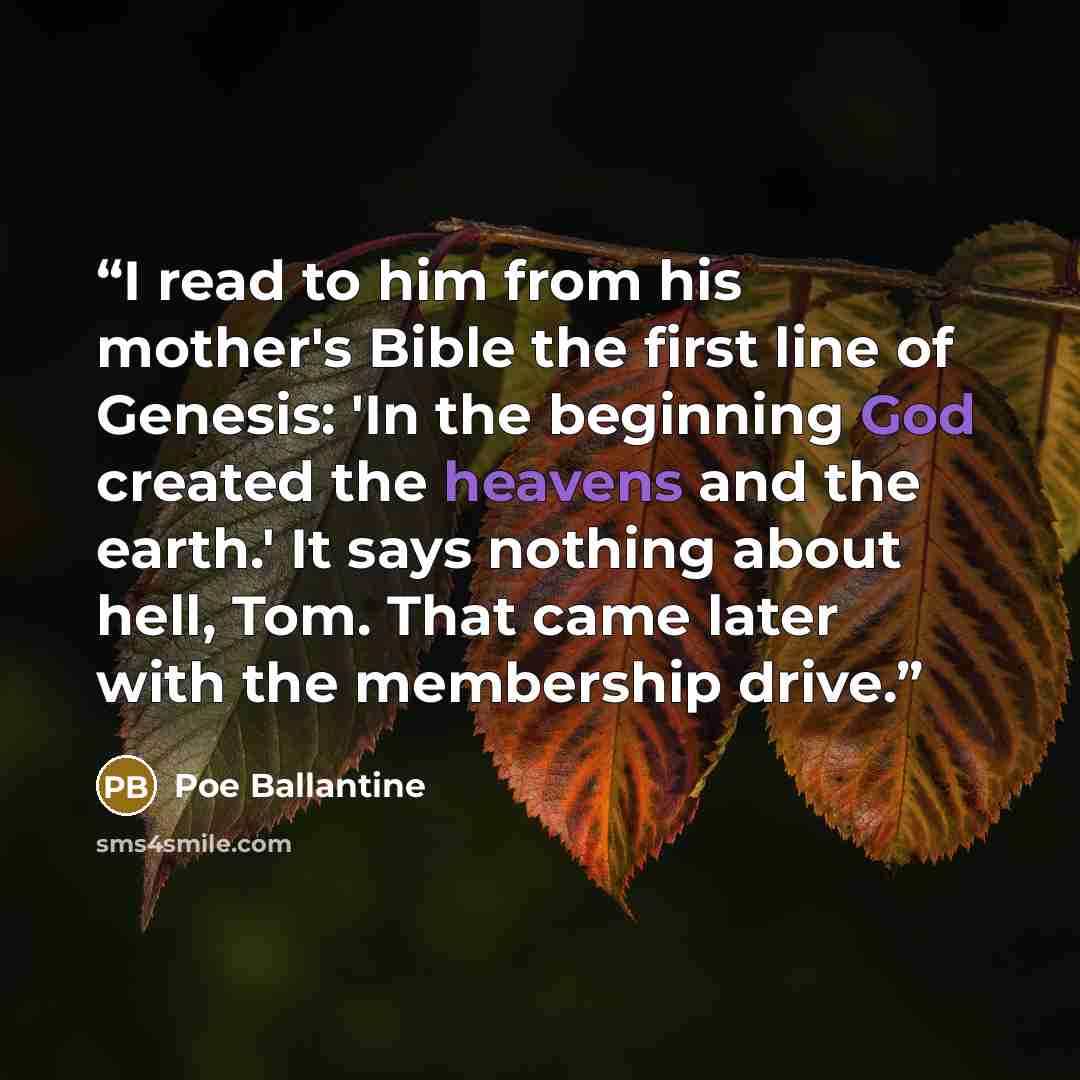 “I read to him from his mother's Bible the first line of Genesis: 'In the beginning God created the heavens and the earth.' It says nothing about hell, Tom. That came later with the membership drive.” quote by Poe Ballantine