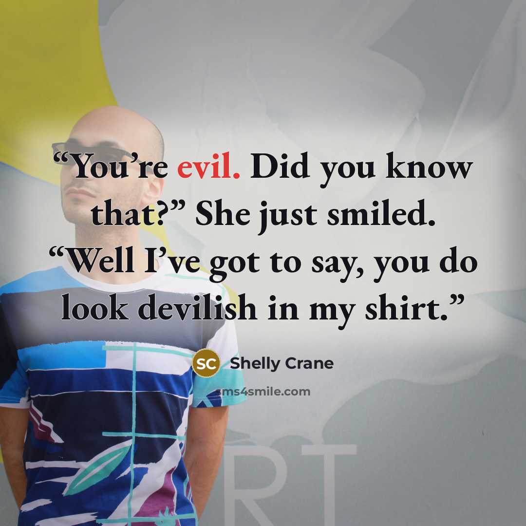 “You’re evil. Did you know that?” She just smiled. “Well I’ve got to say, you do look devilish in my shirt.” quote by Shelly Crane