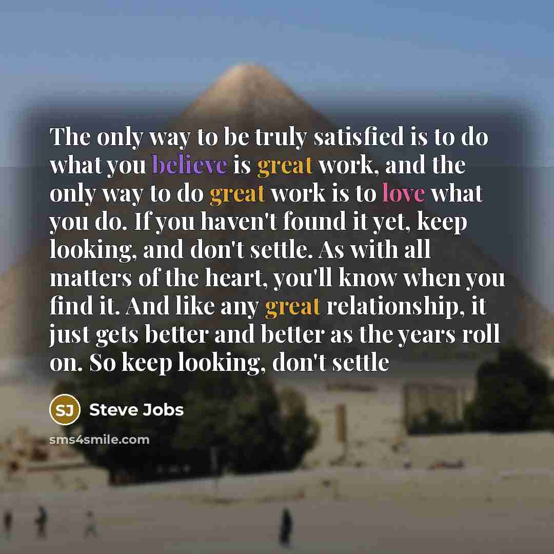 “The only way to be truly satisfied is to do what you believe is great work, and the only way to do great work is to love what you do. If you haven't found it yet, keep looking, and don't settle. As with all matters of the heart, you'll know when you find it. And like any great relationship, it…” quote by Steve Jobs