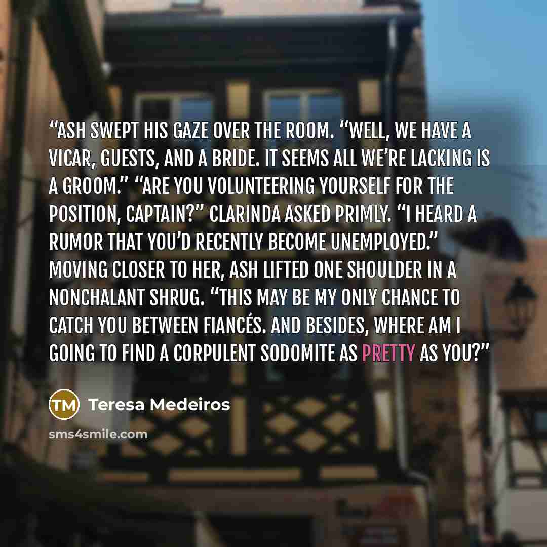 “Ash swept his gaze over the room. “Well, we have a vicar, guests, and a bride. It seems all we’re lacking is a groom.” “Are you volunteering yourself for the position, Captain?” Clarinda asked primly. “I heard a rumor that you’d recently become unemployed.” Moving closer to her, Ash lifted one…” quote by Teresa Medeiros