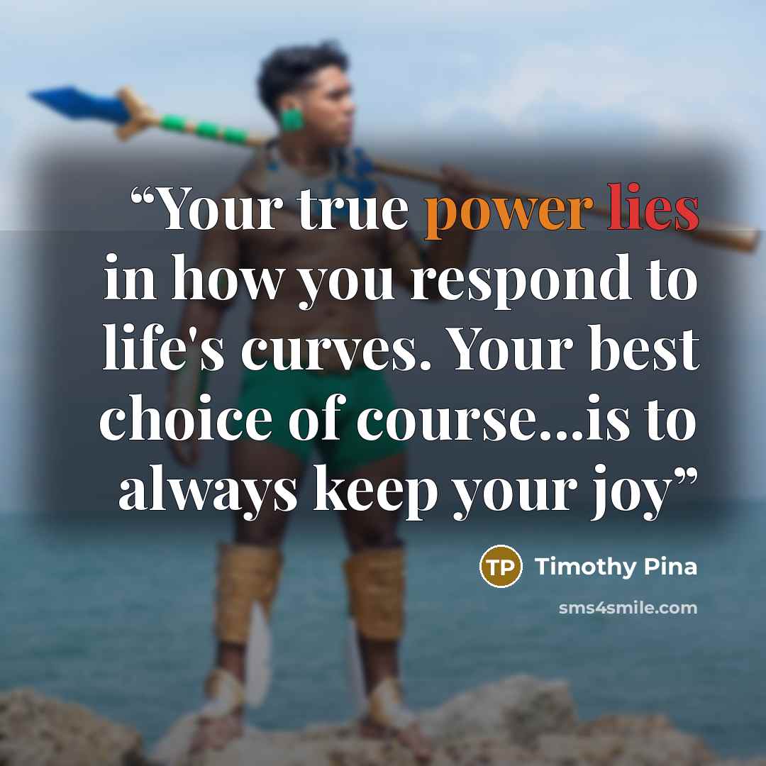 “Your true power lies in how you respond to life's curves. Your best choice of course...is to always keep your joy” quote by Timothy Pina