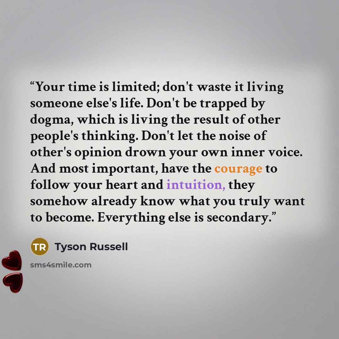 “Your time is limited; don't waste it living someone else's life. Don't be trapped by dogma, which is living the result of other people's thinking. Don't let the noise of other's opinion drown your own inner voice. And most important, have the courage to follow your heart and intuition, they…” quote by Tyson Russell