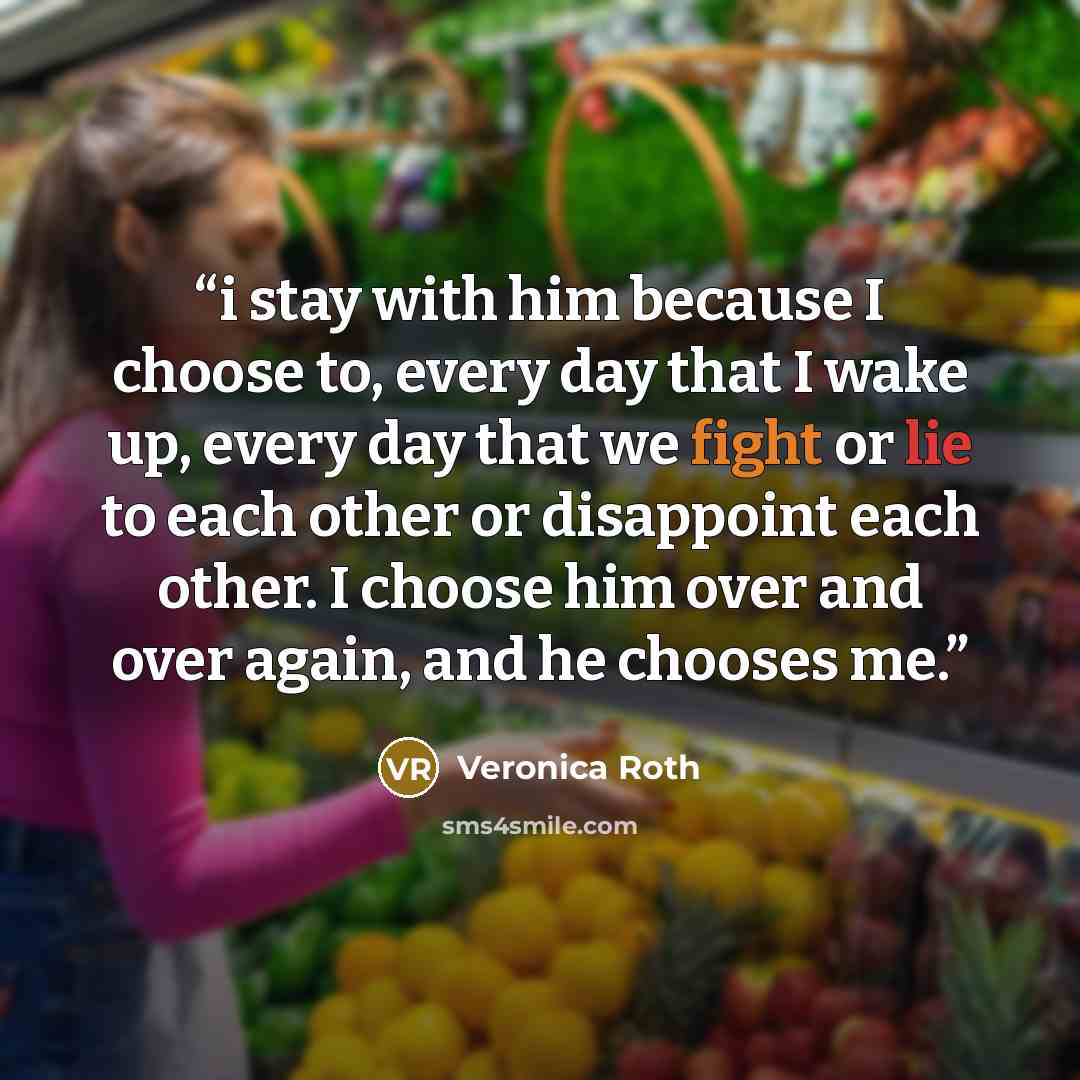 “i stay with him because I choose to, every day that I wake up, every day that we fight or lie to each other or disappoint each other. I choose him over and over again, and he chooses me.” quote by Veronica Roth