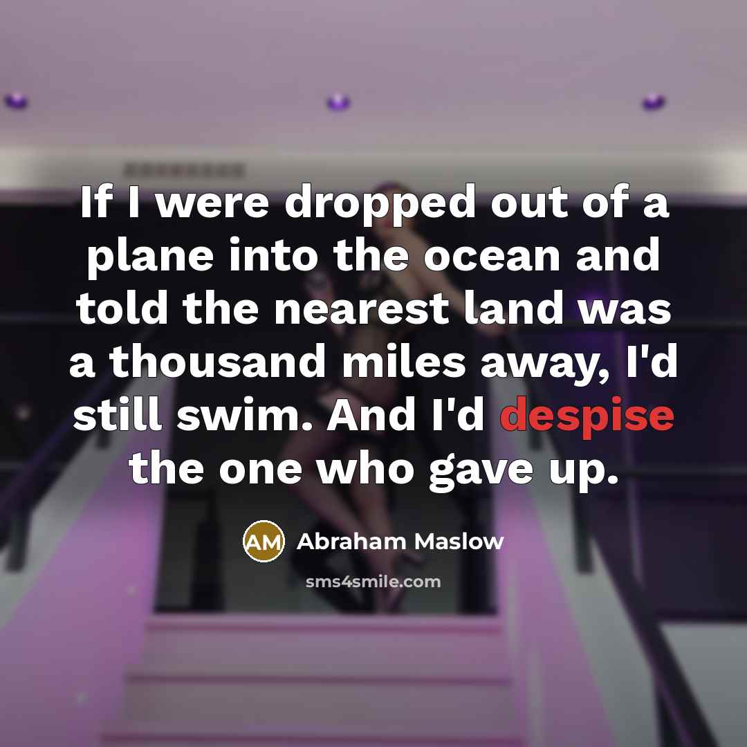“If I were dropped out of a plane into the ocean and told the nearest land was a thousand miles away, I'd still swim. And I'd despise the one who gave up.” quote by Abraham Maslow