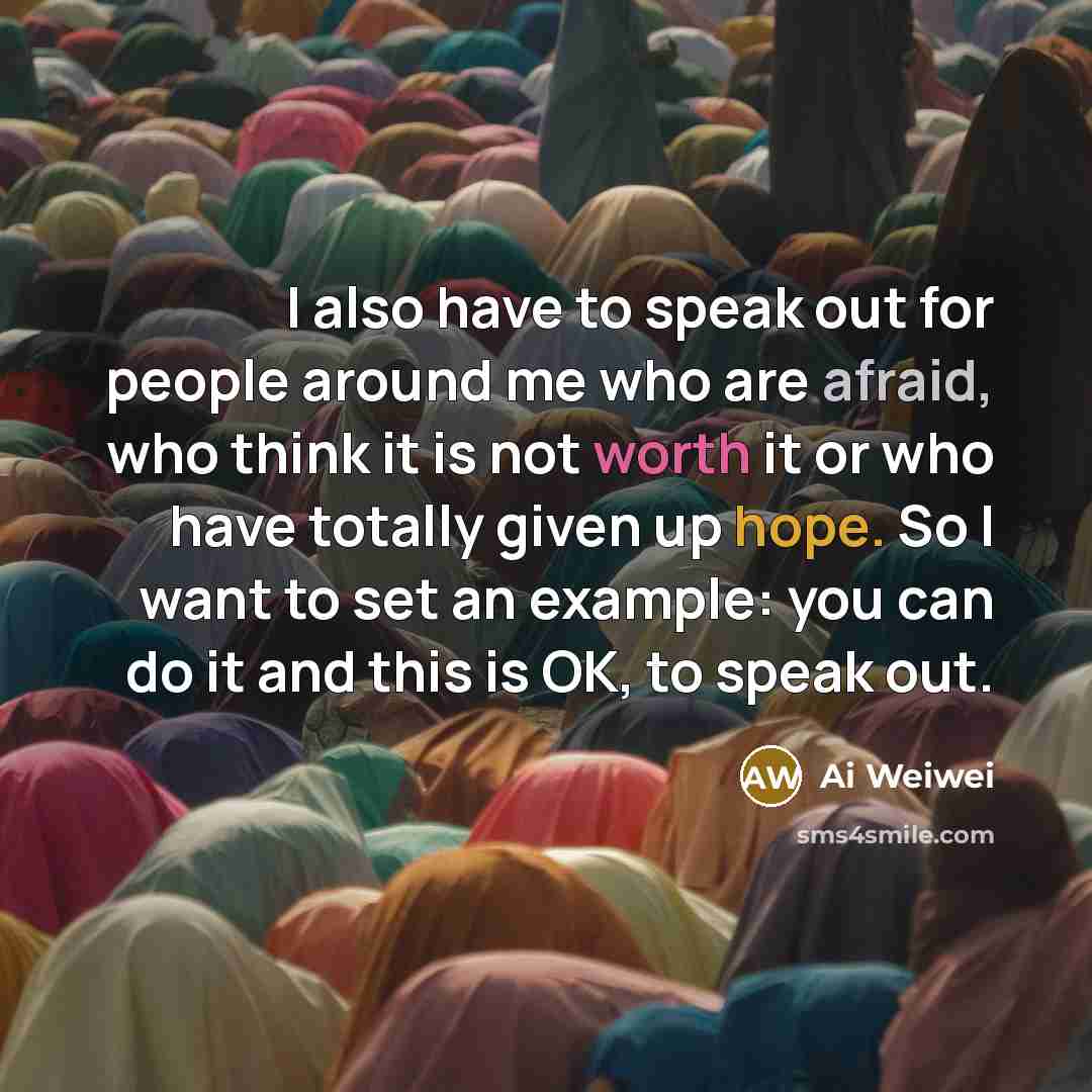 “I also have to speak out for people around me who are afraid, who think it is not worth it or who have totally given up hope. So I want to set an example: you can do it and this is OK, to speak out.” quote by Ai Weiwei