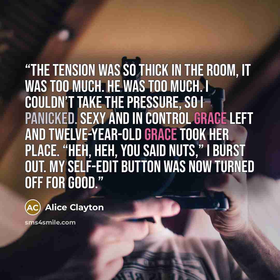 “The tension was so thick in the room, it was too much. He was too much. I couldn’t take the pressure, so I panicked. Sexy and in control Grace left and twelve-year-old Grace took her place. “Heh, heh, you said nuts,” I burst out. My self-edit button was now turned off for good.” quote by Alice Clayton
