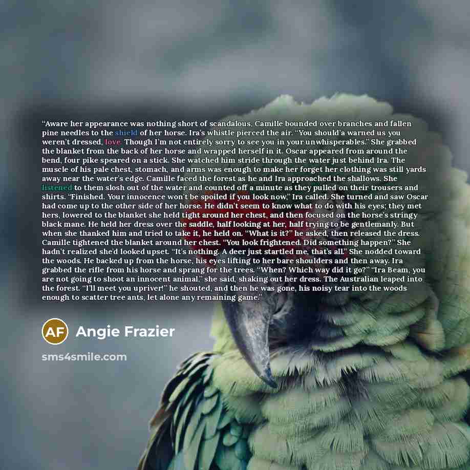“Aware her appearance was nothing short of scandalous, Camille bounded over branches and fallen pine needles to the shield of her horse. Ira’s whistle pierced the air. “You should’a warned us you weren’t dressed, love. Though I’m not entirely sorry to see you in your unwhisperables.” She grabbed…” quote by Angie Frazier