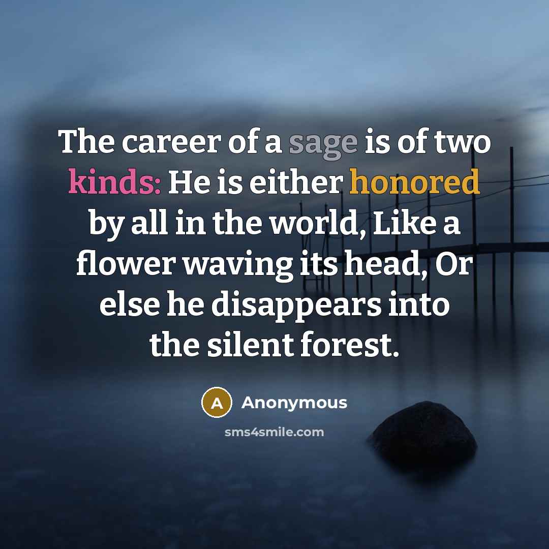 “The career of a sage is of two kinds: He is either honored by all in the world, Like a flower waving its head, Or else he disappears into the silent forest.” quote by Anonymous