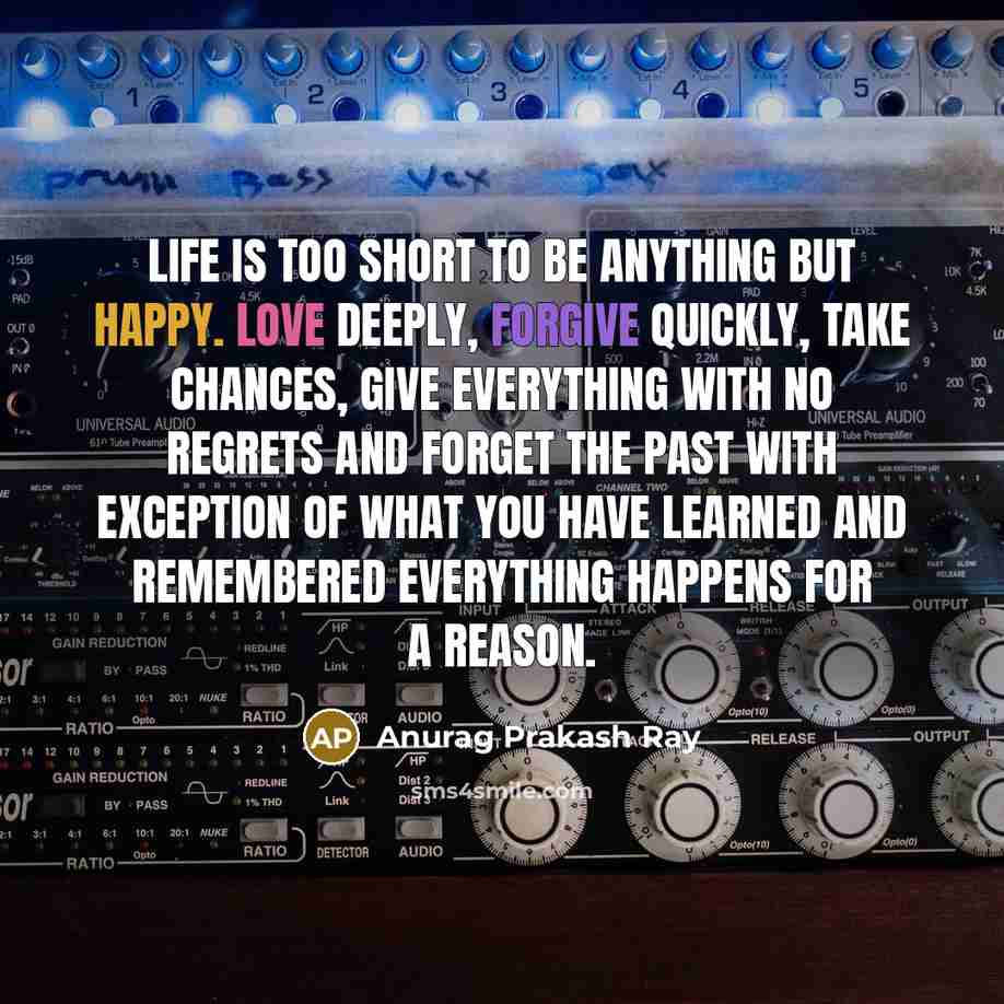 “Life is too short to be anything but happy. Love deeply, forgive quickly, take chances, give everything with no regrets and forget the past with exception of what you have learned and remembered everything happens for a reason.” quote by Anurag Prakash Ray