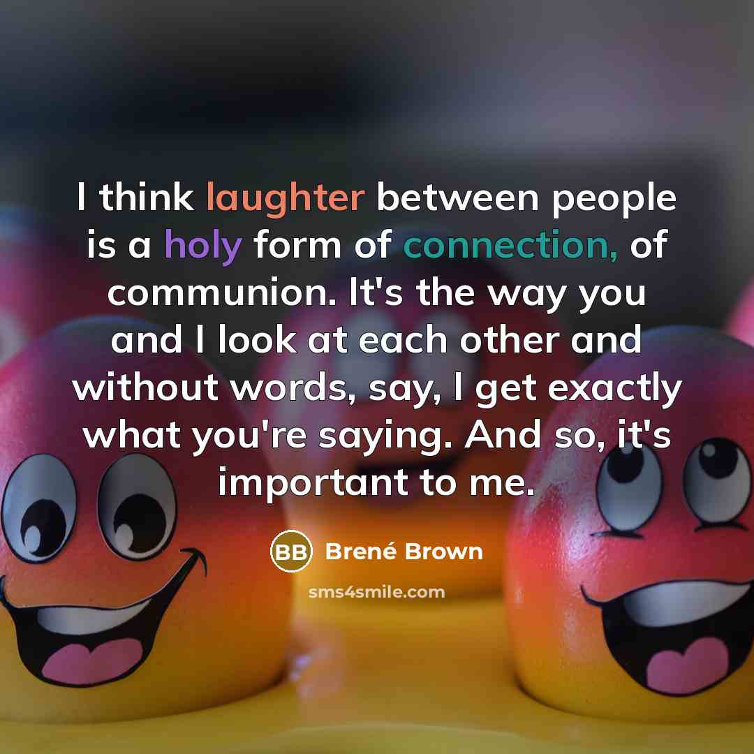 “I think laughter between people is a holy form of connection, of communion. It's the way you and I look at each other and without words, say, I get exactly what you're saying. And so, it's important to me.” quote by Brené Brown