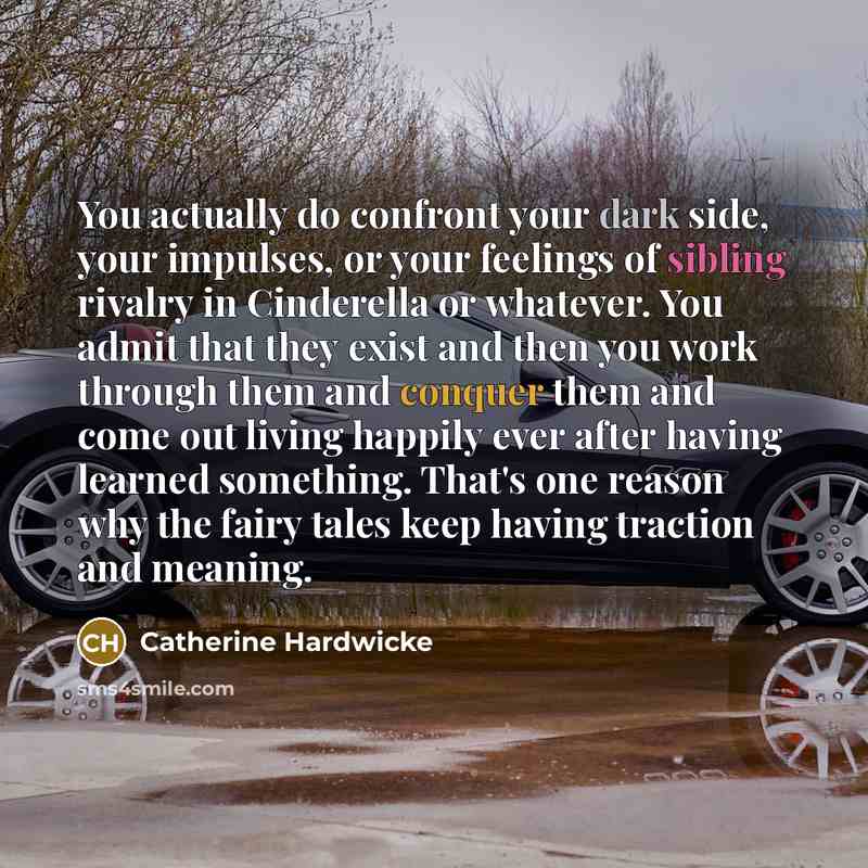 “You actually do confront your dark side, your impulses, or your feelings of sibling rivalry in Cinderella or whatever. You admit that they exist and then you work through them and conquer them and come out living happily ever after having learned something. That's one reason why the fairy tales…” quote by Catherine Hardwicke
