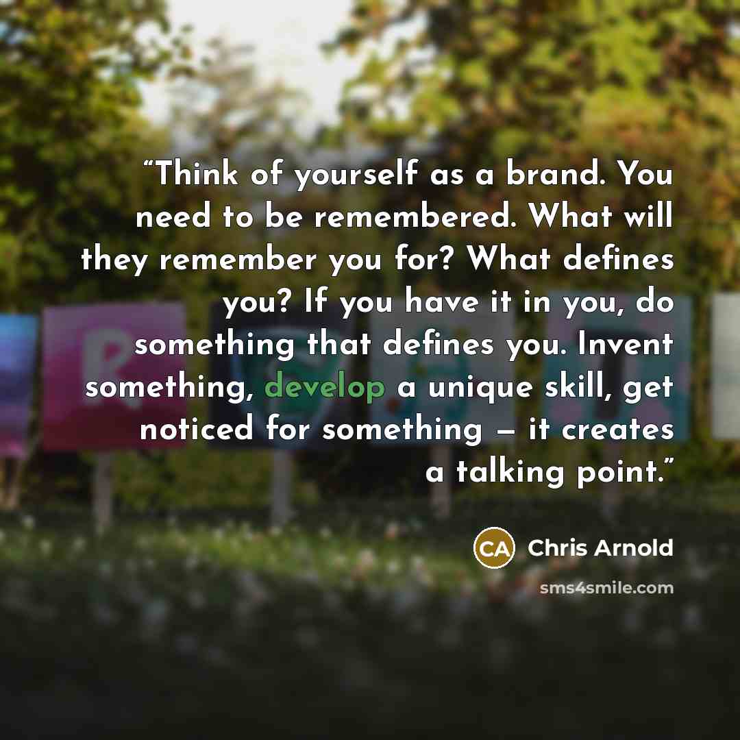 “Think of yourself as a brand. You need to be remembered. What will they remember you for? What defines you? If you have it in you, do something that defines you. Invent something, develop a unique skill, get noticed for something — it creates a talking point.” quote by Chris Arnold