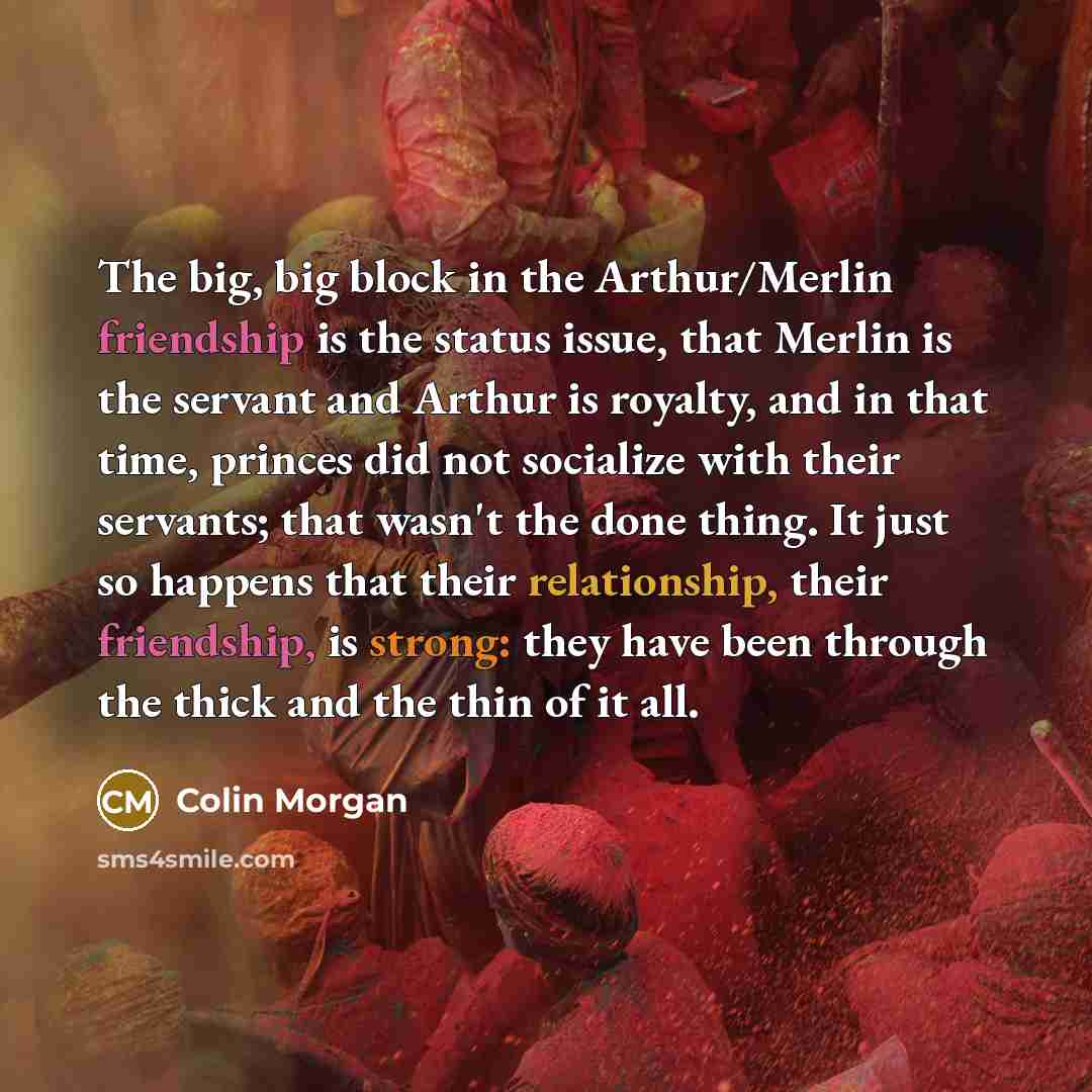 “The big, big block in the Arthur/Merlin friendship is the status issue, that Merlin is the servant and Arthur is royalty, and in that time, princes did not socialize with their servants; that wasn't the done thing. It just so happens that their relationship, their friendship, is strong: they have…” quote by Colin Morgan