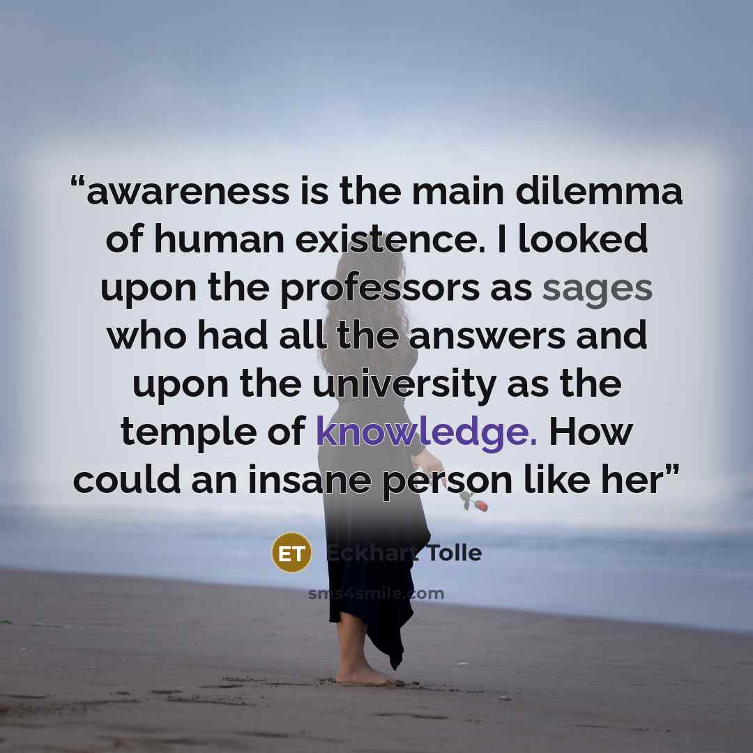 “awareness is the main dilemma of human existence. I looked upon the professors as sages who had all the answers and upon the university as the temple of knowledge. How could an insane person like her” quote by Eckhart Tolle
