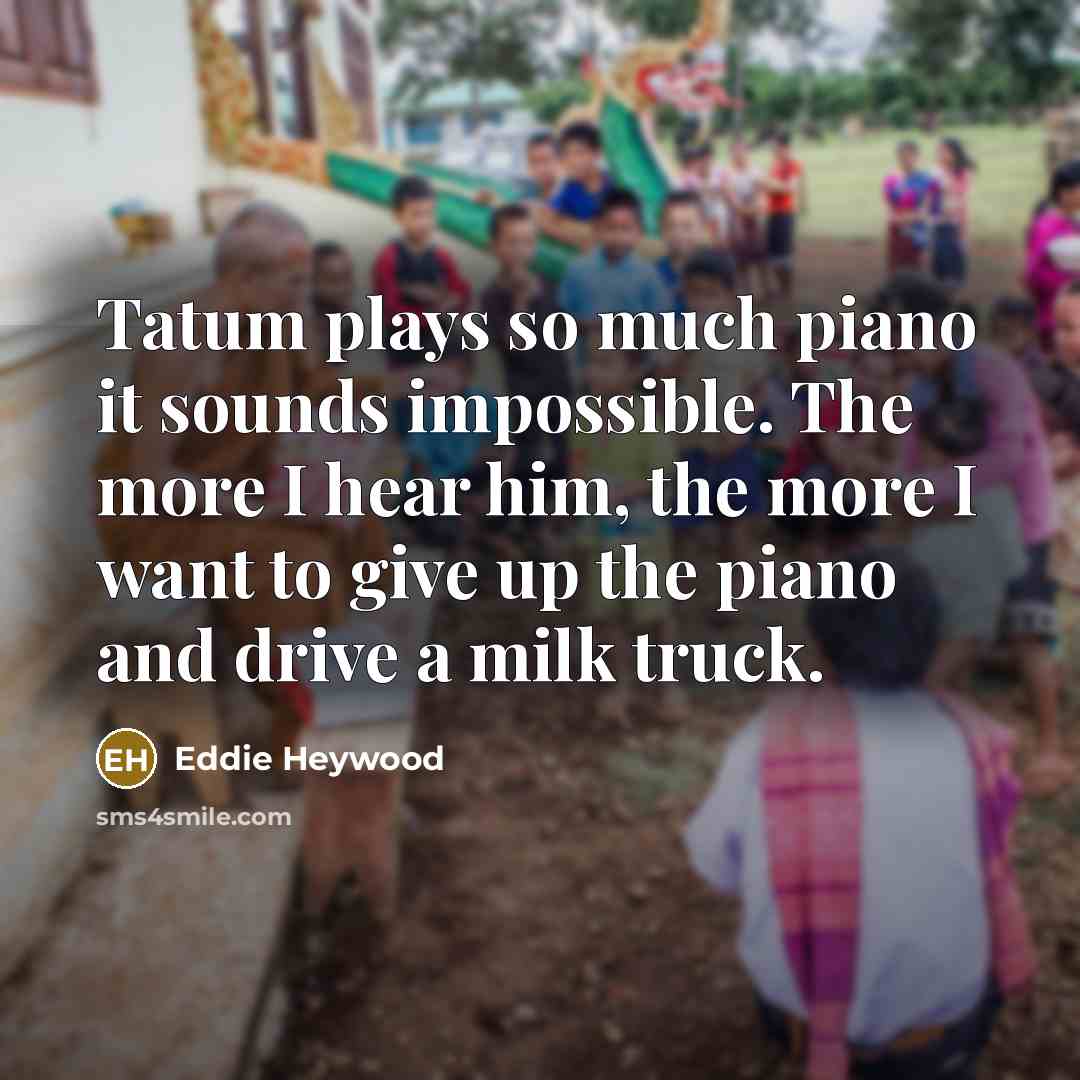 “Tatum plays so much piano it sounds impossible. The more I hear him, the more I want to give up the piano and drive a milk truck.” quote by Eddie Heywood