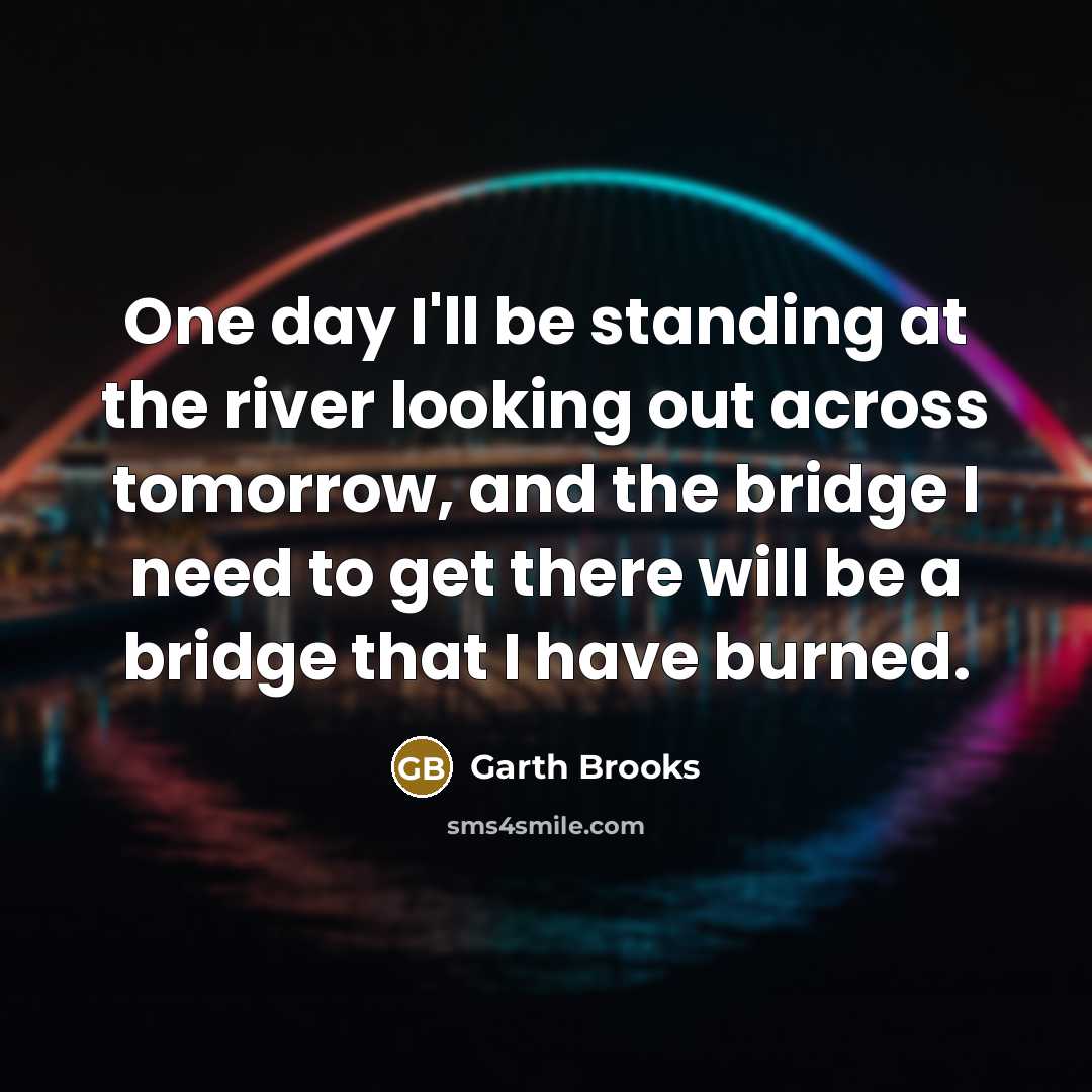 “One day I'll be standing at the river looking out across tomorrow, and the bridge I need to get there will be a bridge that I have burned.” quote by Garth Brooks