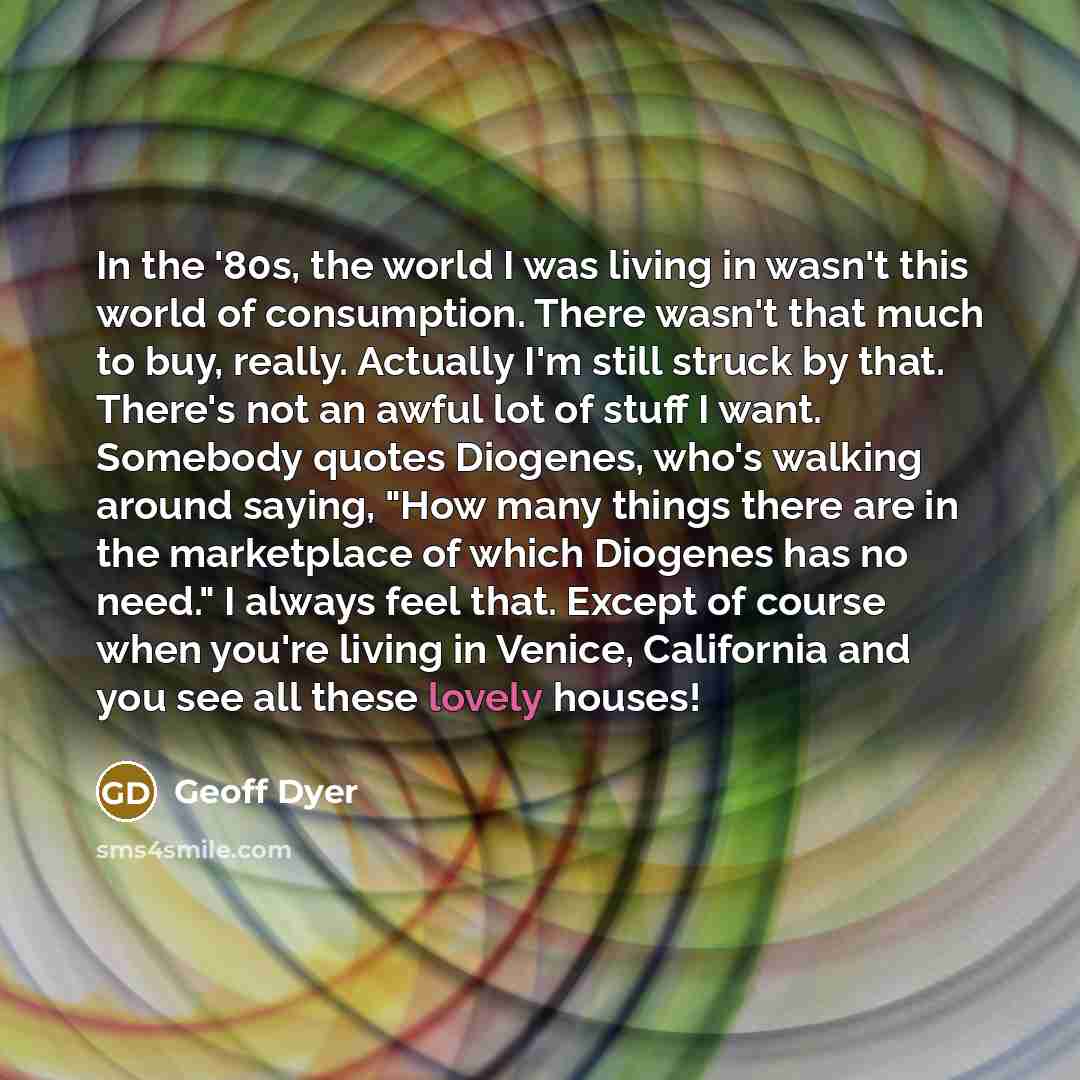 “In the '80s, the world I was living in wasn't this world of consumption. There wasn't that much to buy, really. Actually I'm still struck by that. There's not an awful lot of stuff I want. Somebody quotes Diogenes, who's walking around saying, "How many things there are in the marketplace of which…” quote by Geoff Dyer