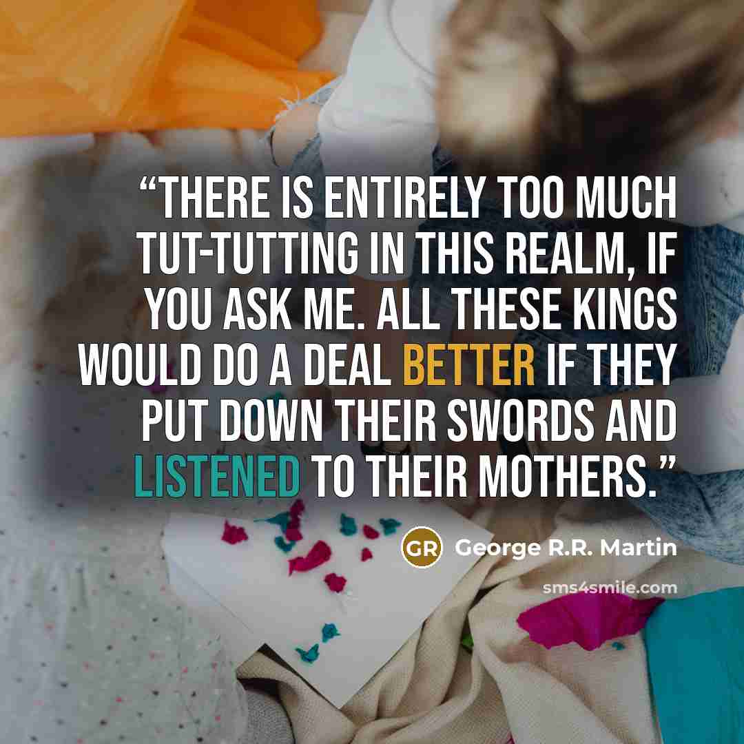 “There is entirely too much tut-tutting in this realm, if you ask me. All these kings would do a deal better if they put down their swords and listened to their mothers.” quote by George R.R. Martin