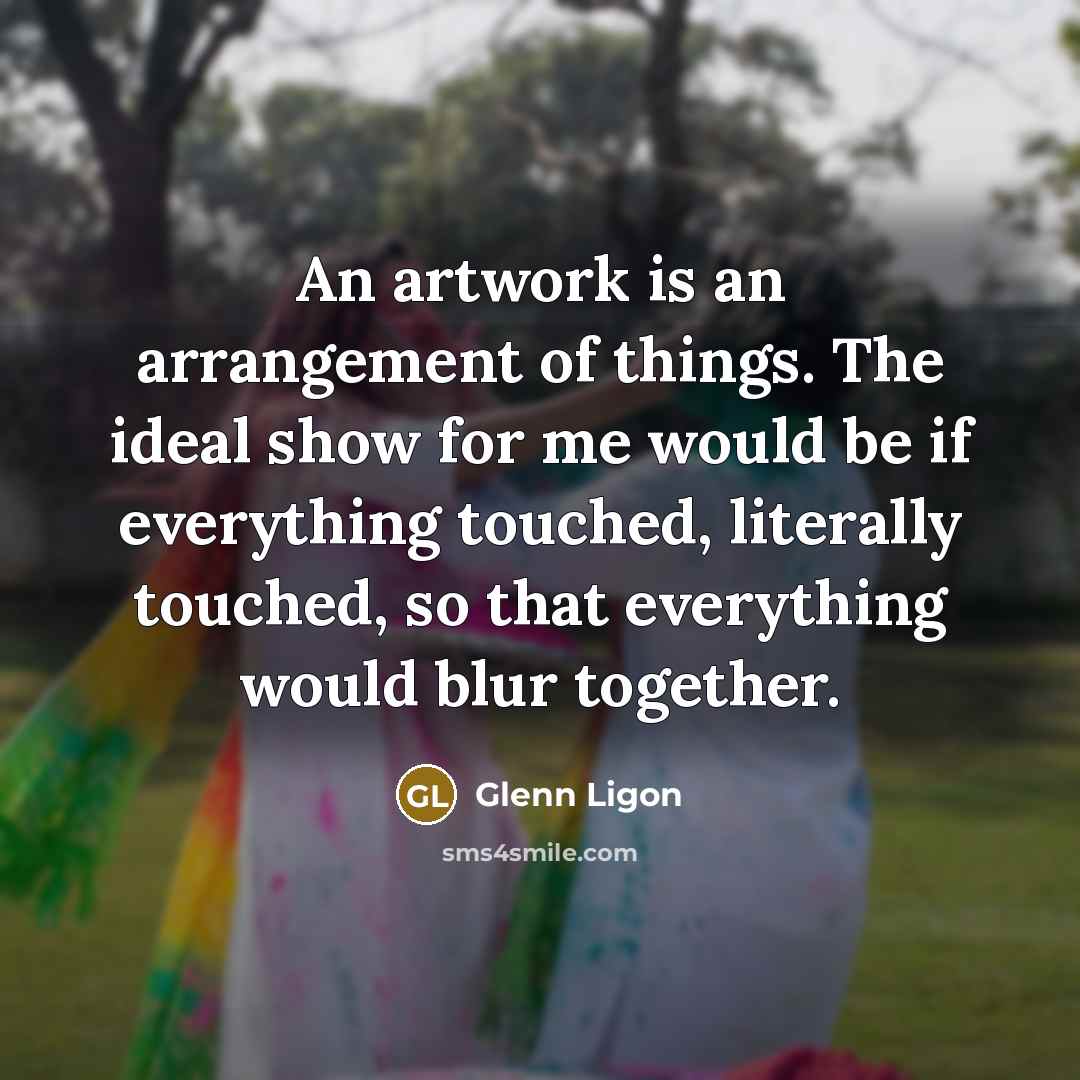 “An artwork is an arrangement of things. The ideal show for me would be if everything touched, literally touched, so that everything would blur together.” quote by Glenn Ligon