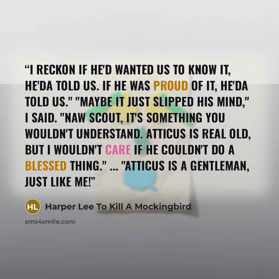 “I reckon if he'd wanted us to know it, he'da told us. If he was proud of it, he'da told us." "Maybe it just slipped his mind," I said. "Naw Scout, it's something you wouldn't understand. Atticus is real old, but I wouldn't care if he couldn't do a blessed thing." ... "Atticus is a gentleman, just…” quote by Harper Lee To Kill A Mockingbird