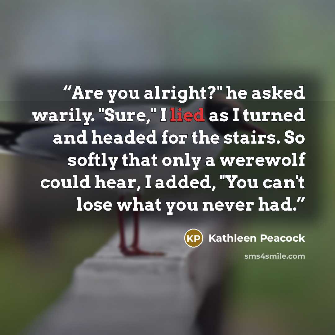 “Are you alright?" he asked warily. "Sure," I lied as I turned and headed for the stairs. So softly that only a werewolf could hear, I added, "You can't lose what you never had.” quote by Kathleen Peacock