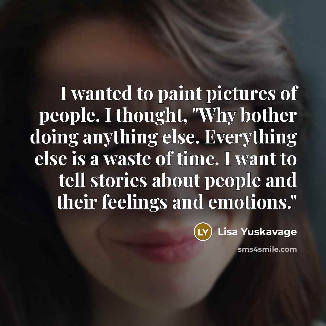 “I wanted to paint pictures of people. I thought, "Why bother doing anything else. Everything else is a waste of time. I want to tell stories about people and their feelings and emotions."” quote by Lisa Yuskavage