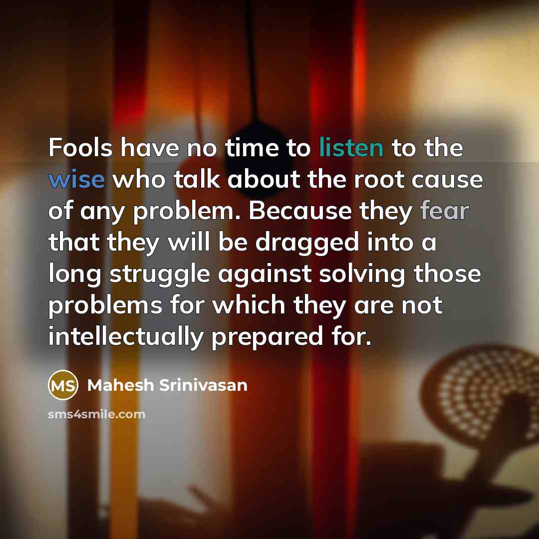 “Fools have no time to listen to the wise who talk about the root cause of any problem. Because they fear that they will be dragged into a long struggle against solving those problems for which they are not intellectually prepared for.” quote by Mahesh Srinivasan