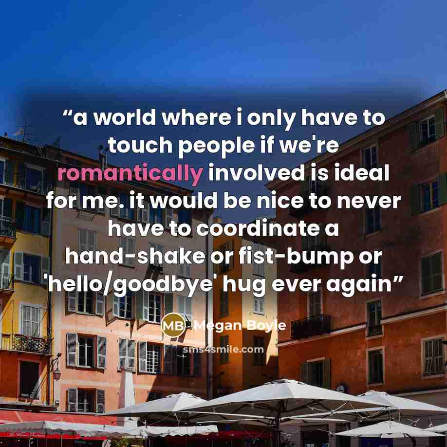 “a world where i only have to touch people if we're romantically involved is ideal for me. it would be nice to never have to coordinate a hand-shake or fist-bump or 'hello/goodbye' hug ever again” quote by Megan Boyle