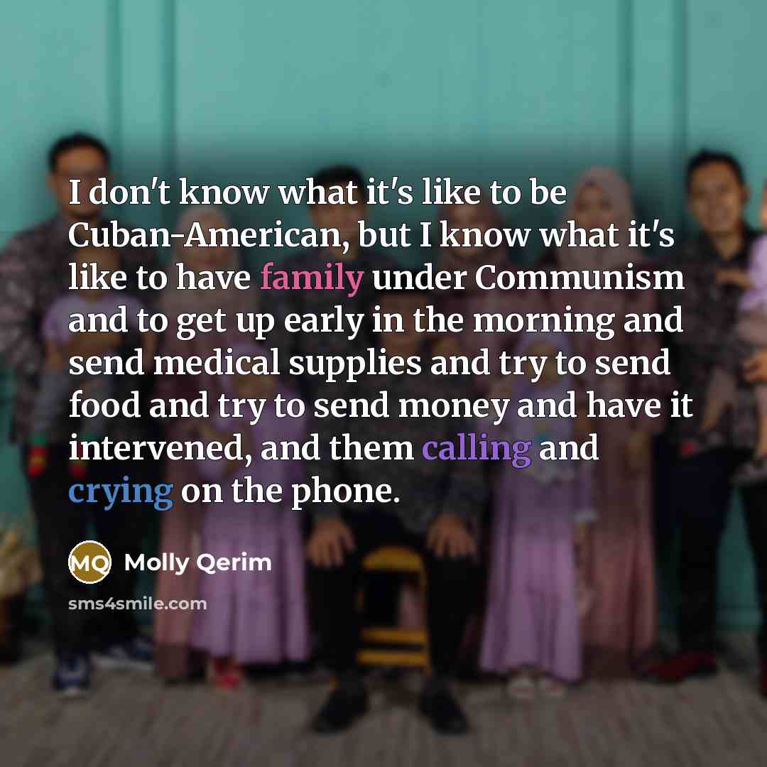 “I don't know what it's like to be Cuban-American, but I know what it's like to have family under Communism and to get up early in the morning and send medical supplies and try to send food and try to send money and have it intervened, and them calling and crying on the phone.” quote by Molly Qerim