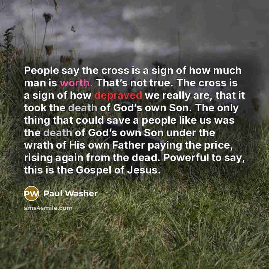 “People say the cross is a sign of how much man is worth. That’s not true. The cross is a sign of how depraved we really are, that it took the death of God’s own Son. The only thing that could save a people like us was the death of God’s own Son under the wrath of His own Father paying the price…” quote by Paul Washer