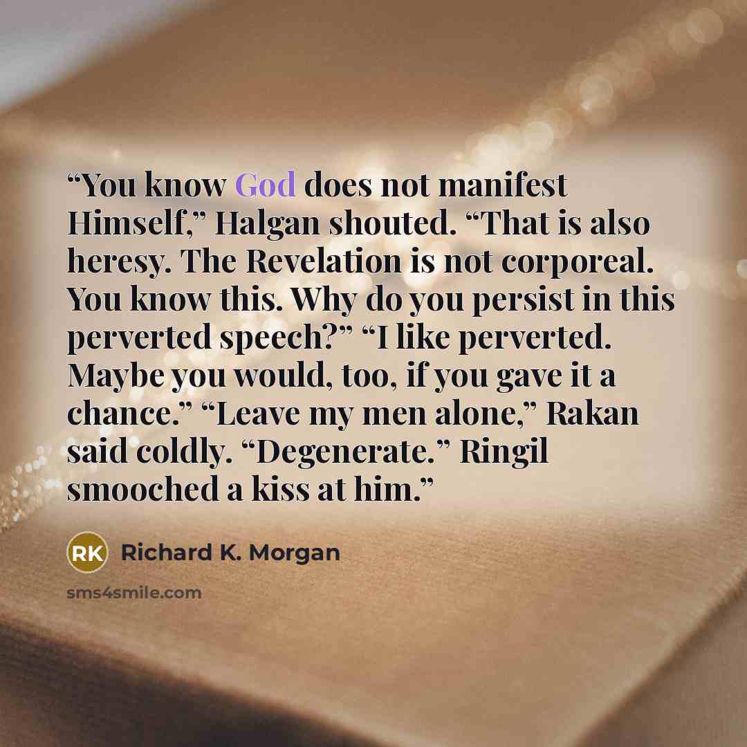 “You know God does not manifest Himself,” Halgan shouted. “That is also heresy. The Revelation is not corporeal. You know this. Why do you persist in this perverted speech?” “I like perverted. Maybe you would, too, if you gave it a chance.” “Leave my men alone,” Rakan said coldly. “Degenerate.”…” quote by Richard K. Morgan