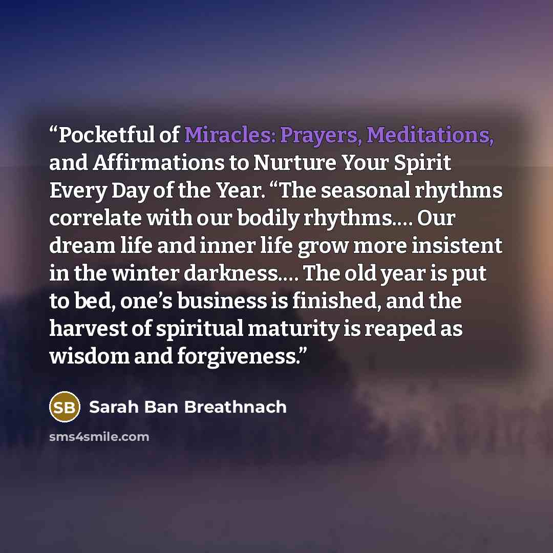 “Pocketful of Miracles: Prayers, Meditations, and Affirmations to Nurture Your Spirit Every Day of the Year. “The seasonal rhythms correlate with our bodily rhythms.… Our dream life and inner life grow more insistent in the winter darkness.… The old year is put to bed, one’s business is finished…” quote by Sarah Ban Breathnach