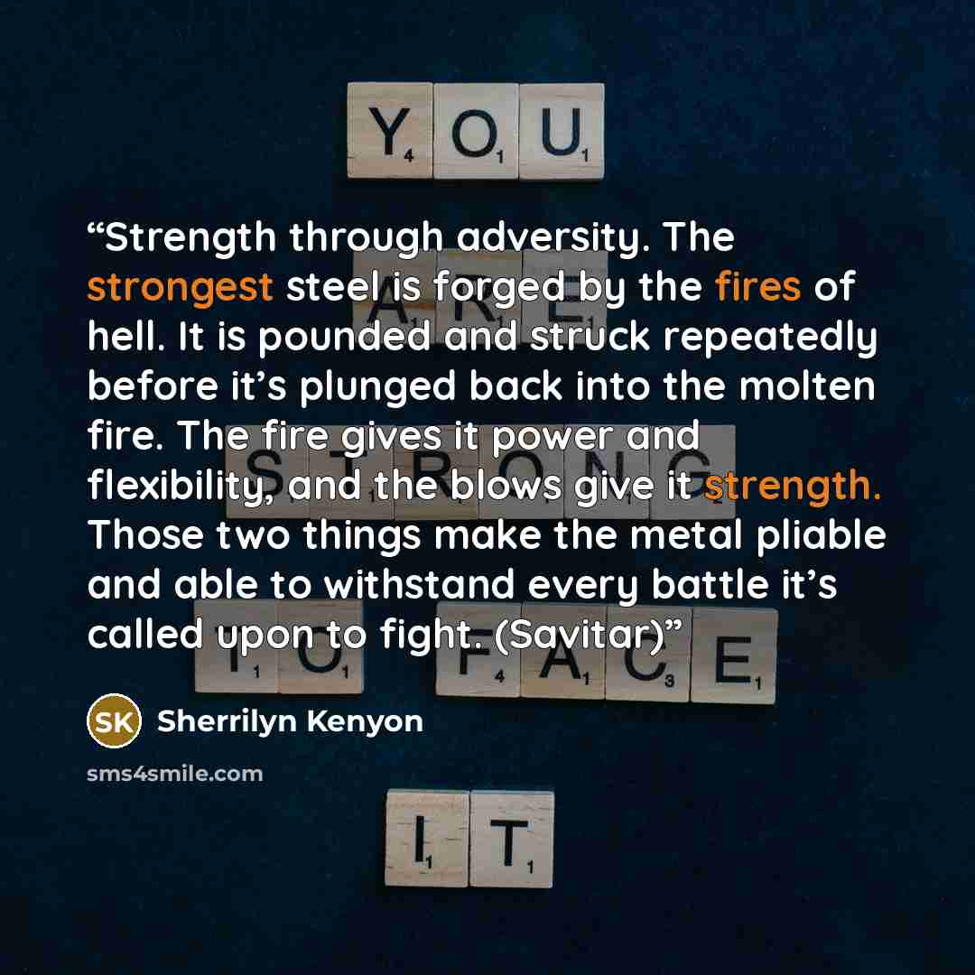 “Strength through adversity. The strongest steel is forged by the fires of hell. It is pounded and struck repeatedly before it’s plunged back into the molten fire. The fire gives it power and flexibility, and the blows give it strength. Those two things make the metal pliable and able to withstand…” quote by Sherrilyn Kenyon