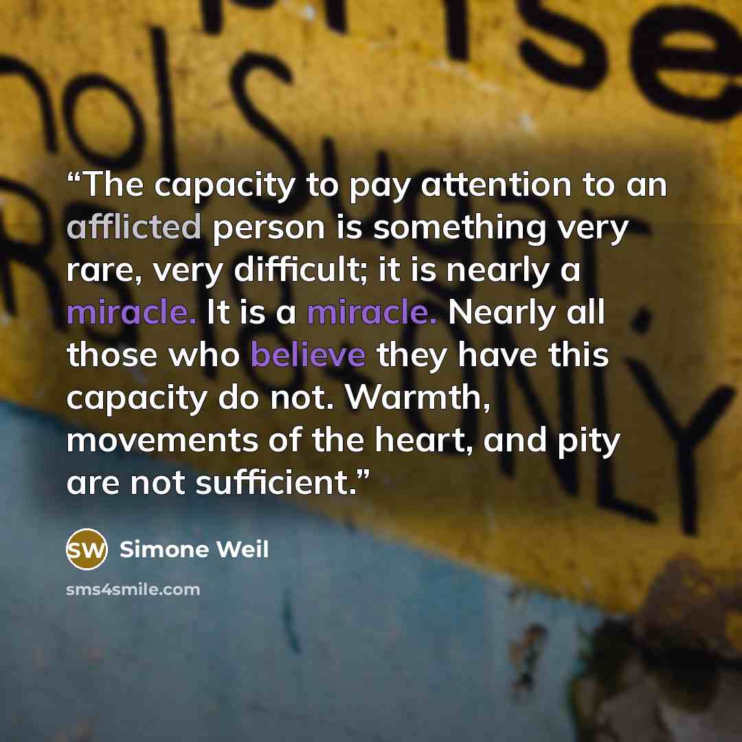 “The capacity to pay attention to an afflicted person is something very rare, very difficult; it is nearly a miracle. It is a miracle. Nearly all those who believe they have this capacity do not. Warmth, movements of the heart, and pity are not sufficient.” quote by Simone Weil