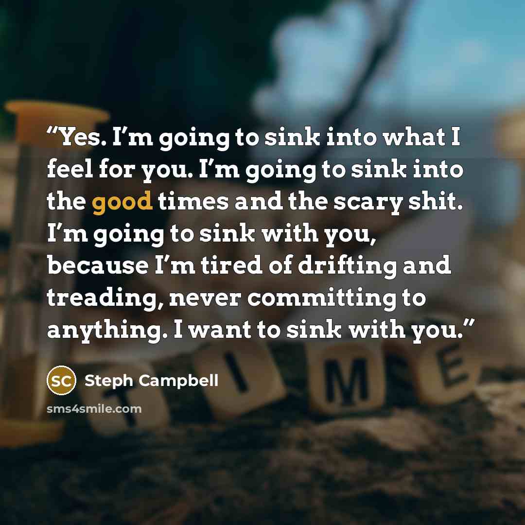 “Yes. I’m going to sink into what I feel for you. I’m going to sink into the good times and the scary shit. I’m going to sink with you, because I’m tired of drifting and treading, never committing to anything. I want to sink with you.” quote by Steph Campbell