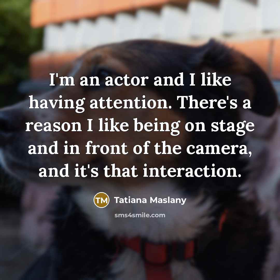 “I'm an actor and I like having attention. There's a reason I like being on stage and in front of the camera, and it's that interaction.” quote by Tatiana Maslany