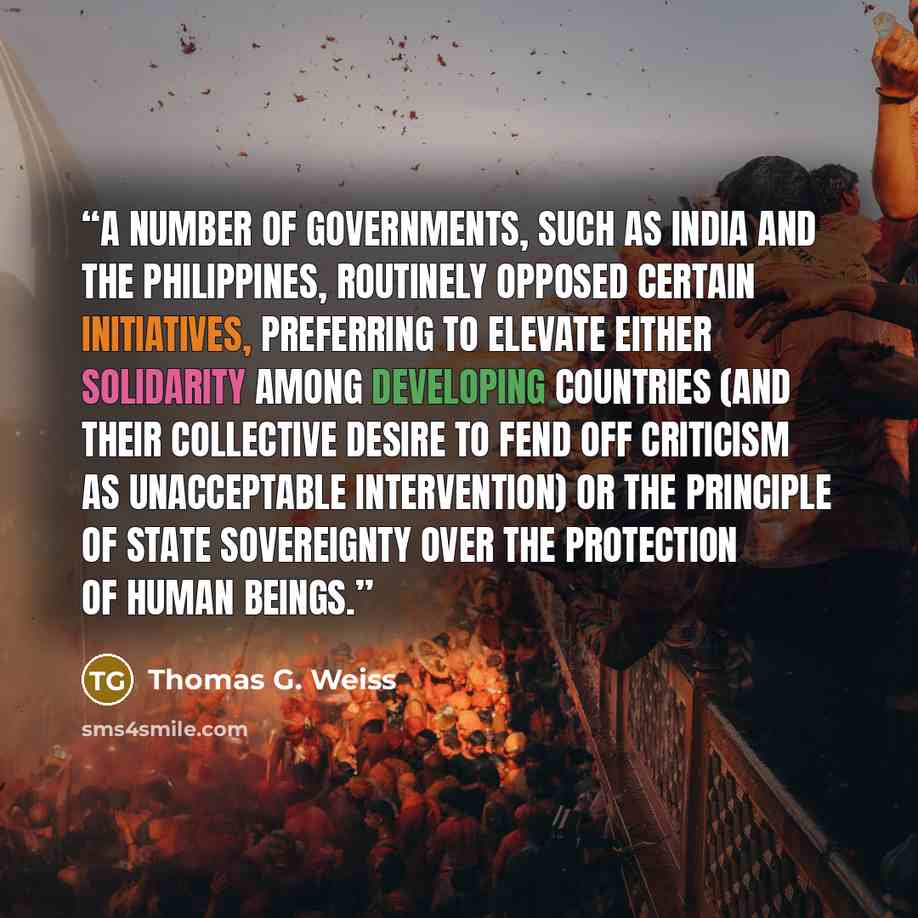 “A number of governments, such as India and the Philippines, routinely opposed certain initiatives, preferring to elevate either solidarity among developing countries (and their collective desire to fend off criticism as unacceptable intervention) or the principle of state sovereignty over the…” quote by Thomas G. Weiss