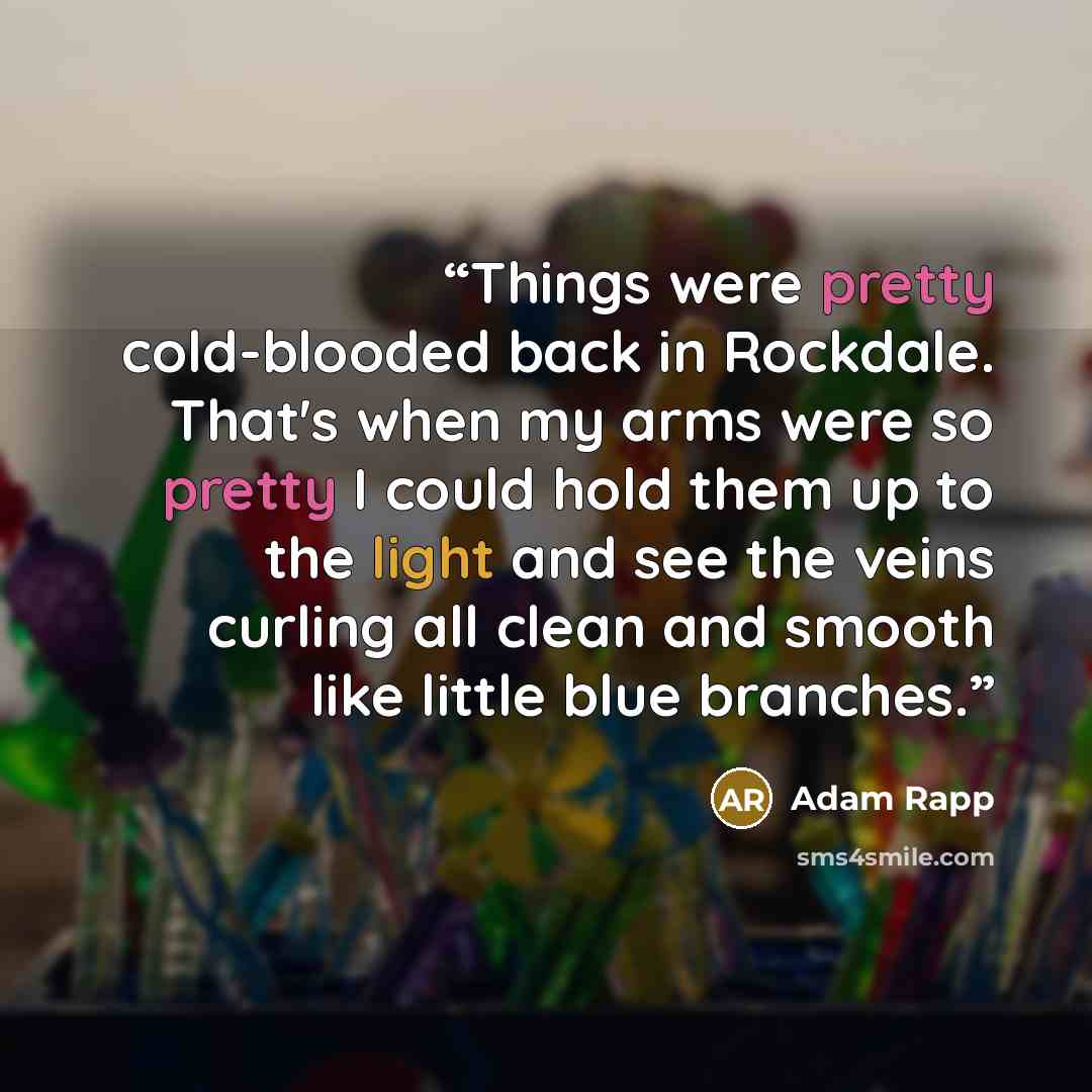 “Things were pretty cold-blooded back in Rockdale. That's when my arms were so pretty I could hold them up to the light and see the veins curling all clean and smooth like little blue branches.” quote by Adam Rapp