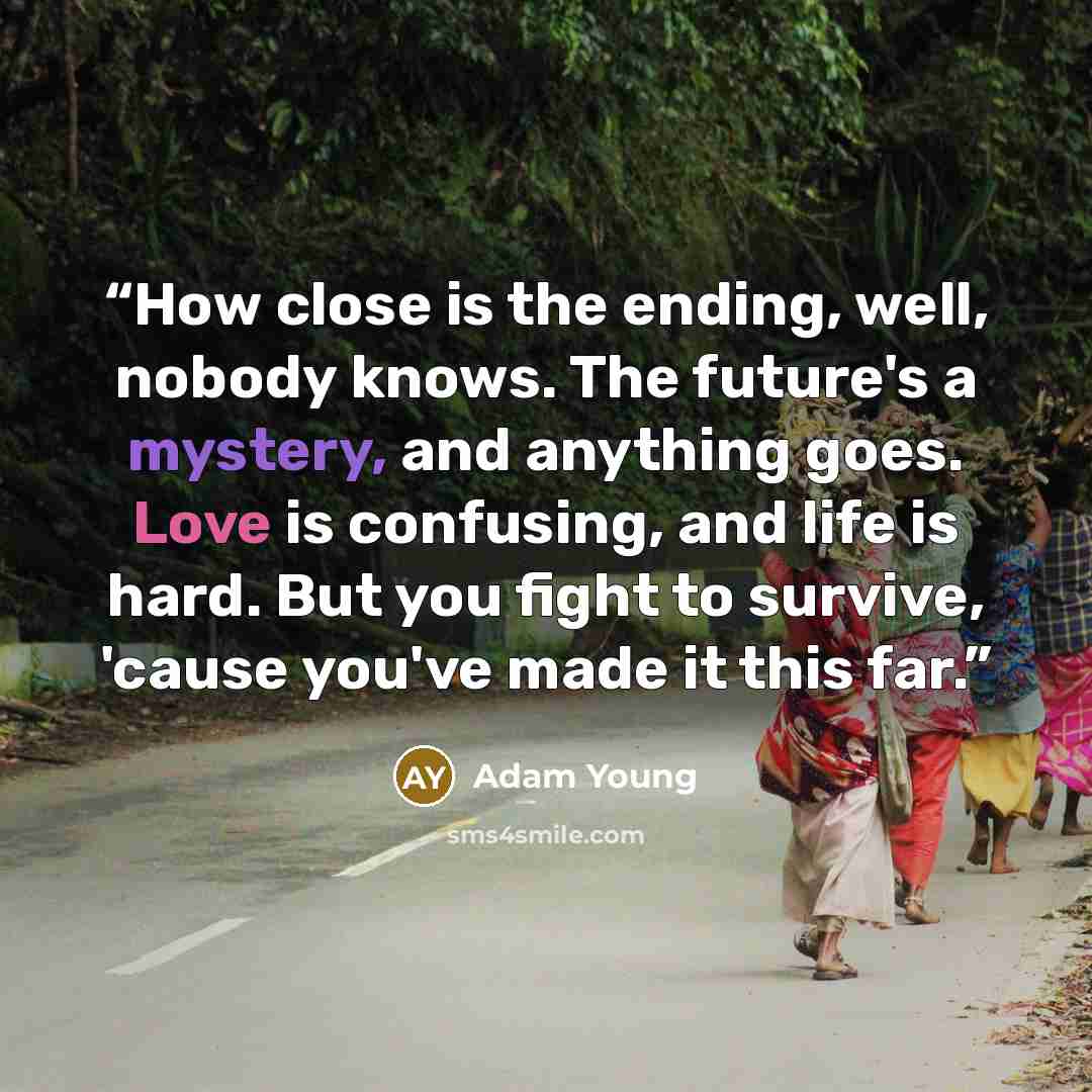 “How close is the ending, well, nobody knows. The future's a mystery, and anything goes. Love is confusing, and life is hard. But you fight to survive, 'cause you've made it this far.” quote by Adam Young