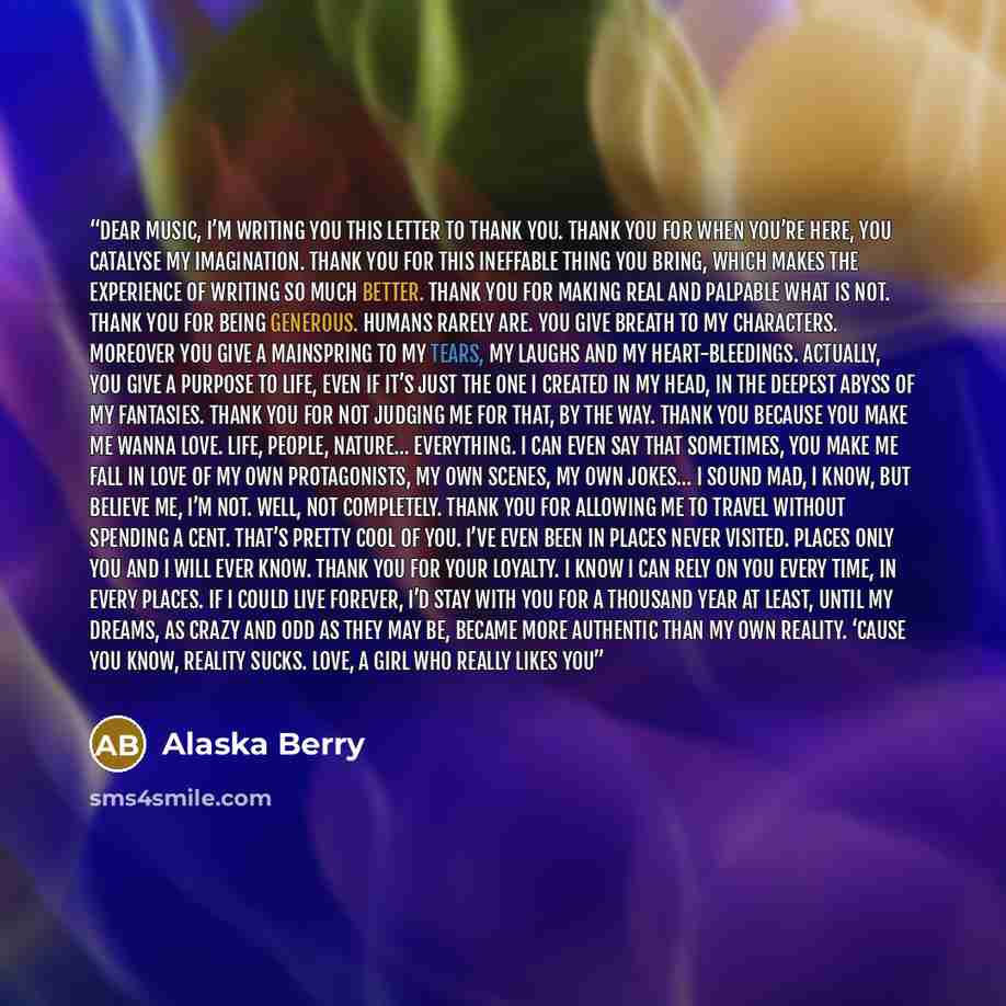 “Dear music, I’m writing you this letter to thank you. Thank you for when you’re here, you catalyse my imagination. Thank you for this ineffable thing you bring, which makes the experience of writing so much better. Thank you for making real and palpable what is not. Thank you for being generous…” quote by Alaska Berry