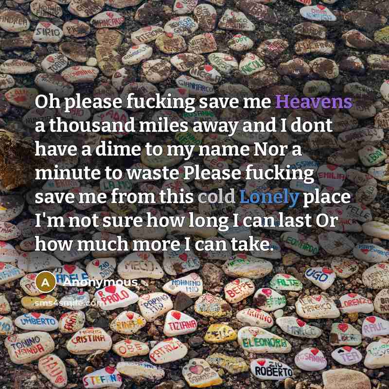“Oh please fucking save me Heavens a thousand miles away and I dont have a dime to my name Nor a minute to waste Please fucking save me from this cold Lonely place I'm not sure how long I can last Or how much more I can take.” quote by Anonymous