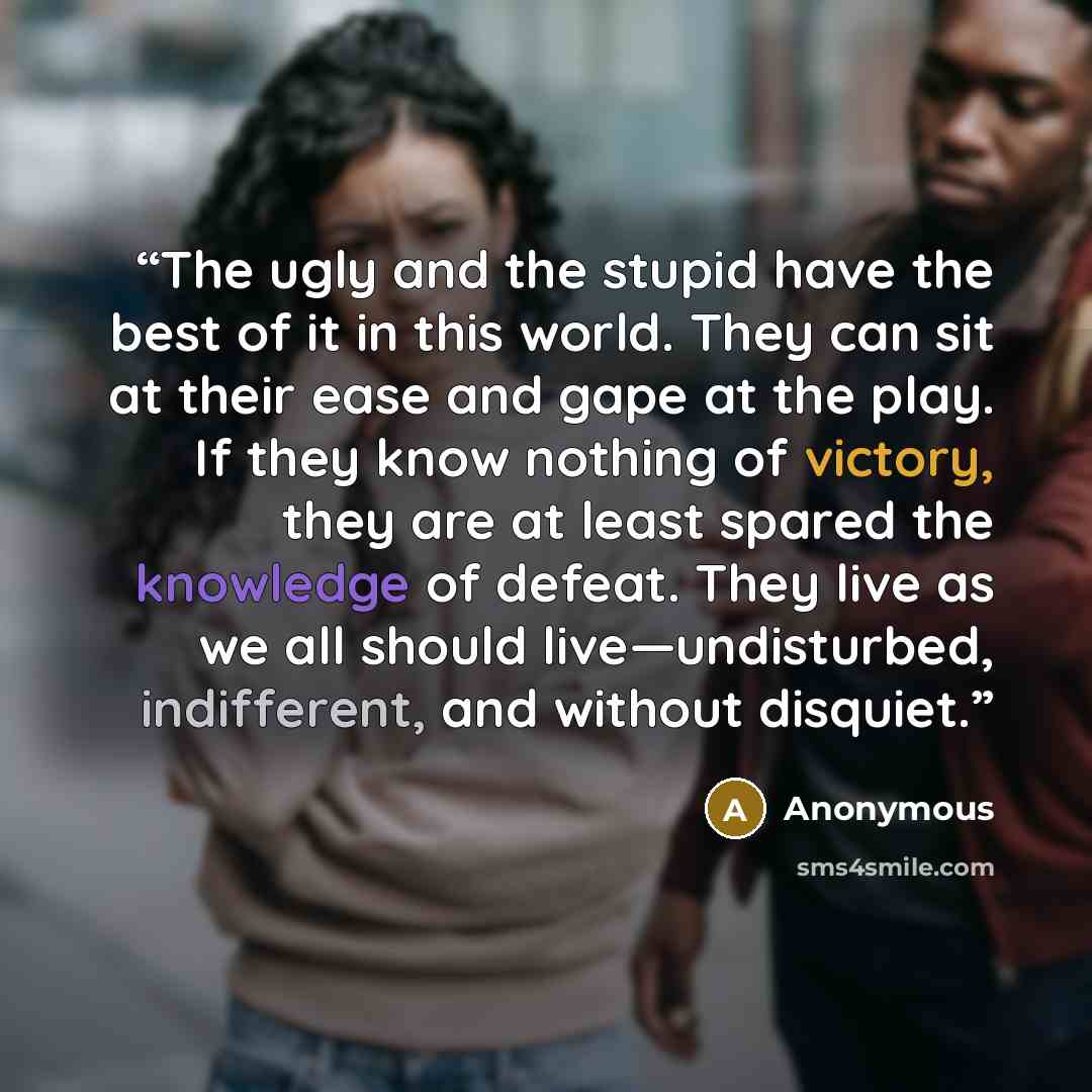“The ugly and the stupid have the best of it in this world. They can sit at their ease and gape at the play. If they know nothing of victory, they are at least spared the knowledge of defeat. They live as we all should live—undisturbed, indifferent, and without disquiet.” quote by Anonymous