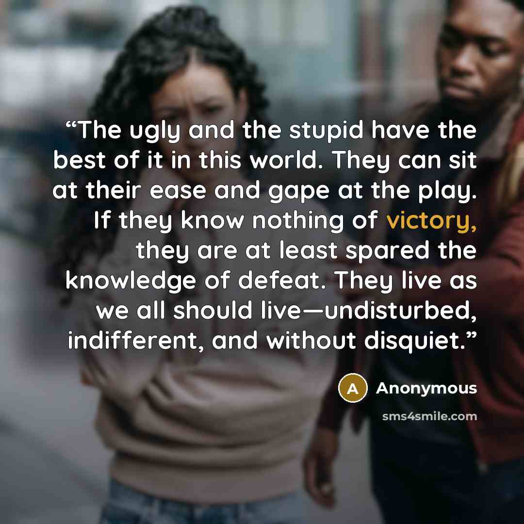 “The ugly and the stupid have the best of it in this world. They can sit at their ease and gape at the play. If they know nothing of victory, they are at least spared the knowledge of defeat. They live as we all should live—undisturbed, indifferent, and without disquiet.” quote by Anonymous