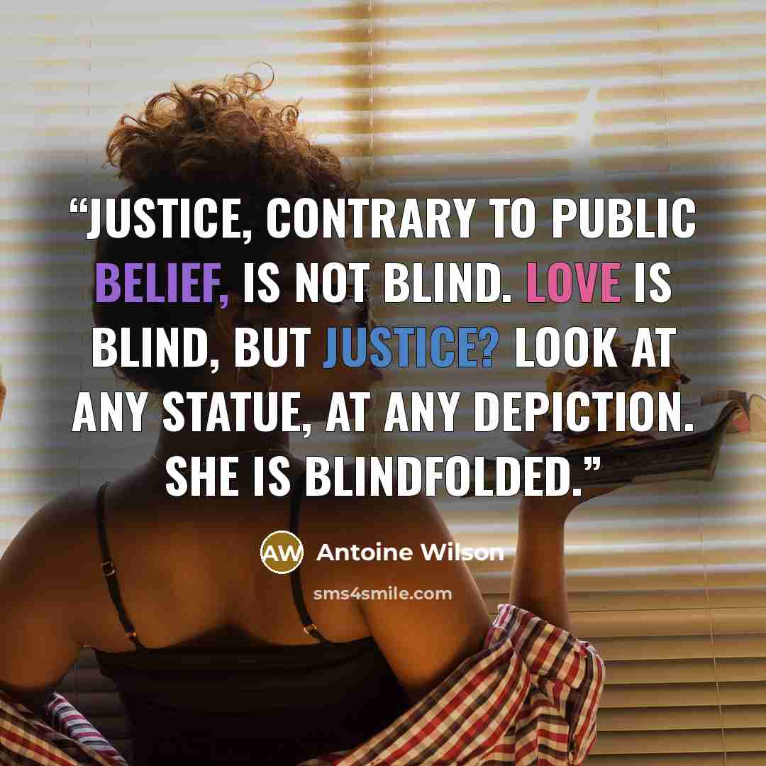 “Justice, contrary to public belief, is not blind. Love is blind, but Justice? Look at any statue, at any depiction. She is blindfolded.” quote by Antoine Wilson