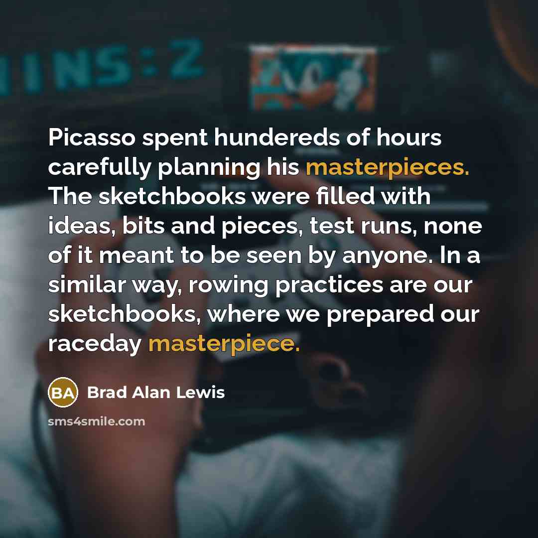 “Picasso spent hundereds of hours carefully planning his masterpieces. The sketchbooks were filled with ideas, bits and pieces, test runs, none of it meant to be seen by anyone. In a similar way, rowing practices are our sketchbooks, where we prepared our raceday masterpiece.” quote by Brad Alan Lewis