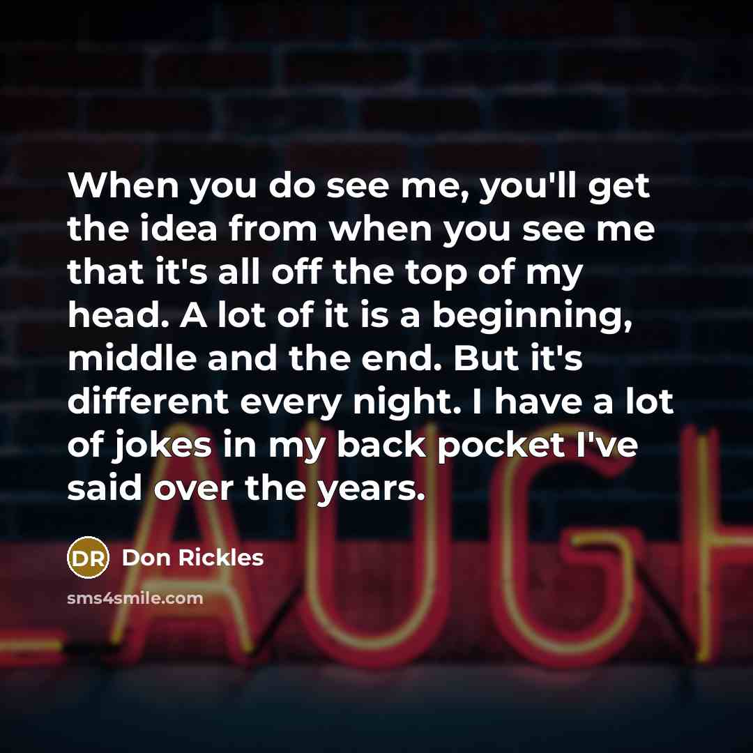 “When you do see me, you'll get the idea from when you see me that it's all off the top of my head. A lot of it is a beginning, middle and the end. But it's different every night. I have a lot of jokes in my back pocket I've said over the years.” quote by Don Rickles