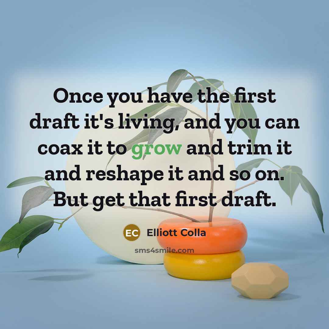 “Once you have the first draft it's living, and you can coax it to grow and trim it and reshape it and so on. But get that first draft.” quote by Elliott Colla