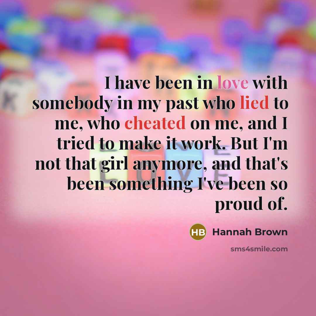 “I have been in love with somebody in my past who lied to me, who cheated on me, and I tried to make it work. But I'm not that girl anymore, and that's been something I've been so proud of.” quote by Hannah Brown