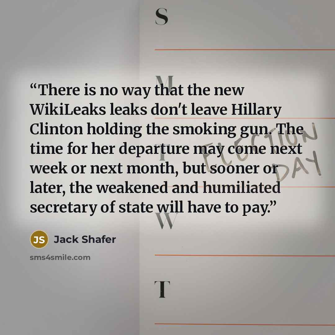 “There is no way that the new WikiLeaks leaks don't leave Hillary Clinton holding the smoking gun. The time for her departure may come next week or next month, but sooner or later, the weakened and humiliated secretary of state will have to pay.” quote by Jack Shafer