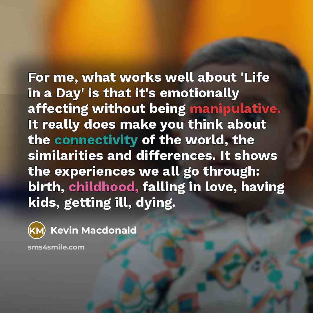 “For me, what works well about 'Life in a Day' is that it's emotionally affecting without being manipulative. It really does make you think about the connectivity of the world, the similarities and differences. It shows the experiences we all go through: birth, childhood, falling in love, having…” quote by Kevin Macdonald